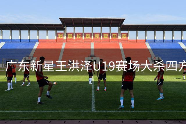 广东新星王洪泽U19赛场大杀四方 或成宏远内线未来答案